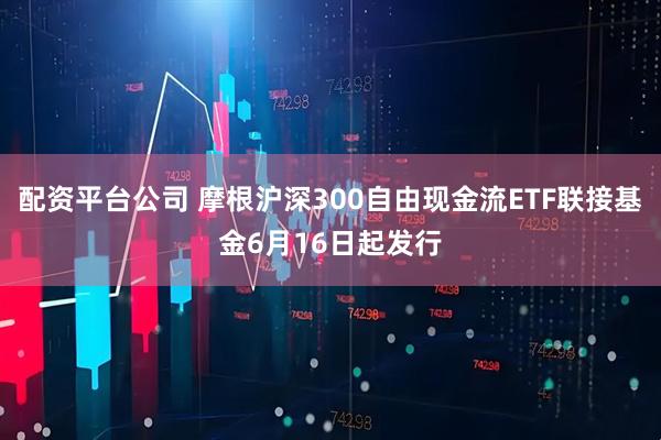 配资平台公司 摩根沪深300自由现金流ETF联接基金6月16日起发行
