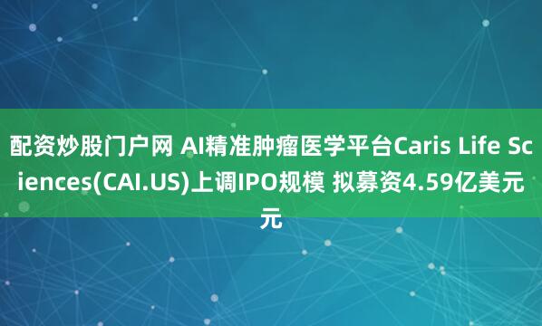 配资炒股门户网 AI精准肿瘤医学平台Caris Life Sciences(CAI.US)上调IPO规模 拟募资4.59亿美元