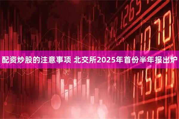 配资炒股的注意事项 北交所2025年首份半年报出炉