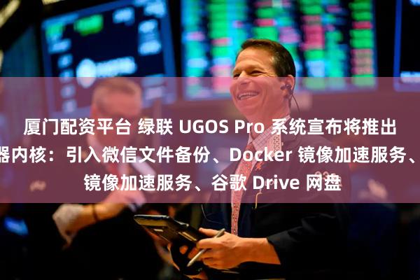 厦门配资平台 绿联 UGOS Pro 系统宣布将推出全新打造的播放器内核：引入微信文件备份、Docker 镜像加速服务、谷歌 Drive 网盘
