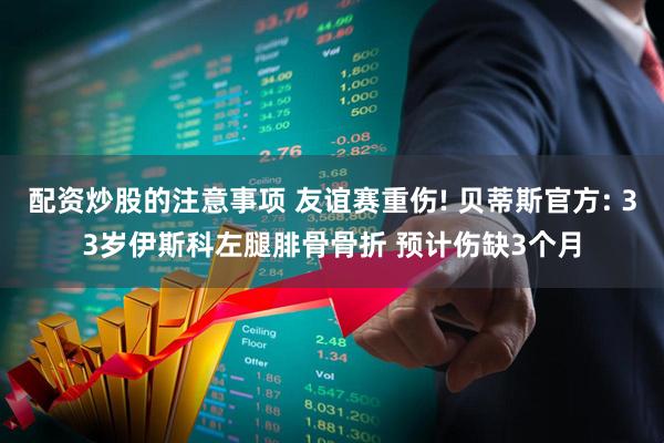 配资炒股的注意事项 友谊赛重伤! 贝蒂斯官方: 33岁伊斯科左腿腓骨骨折 预计伤缺3个月