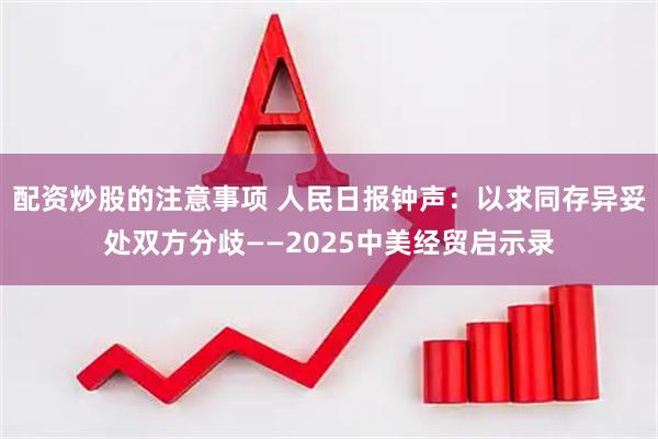 配资炒股的注意事项 人民日报钟声：以求同存异妥处双方分歧——2025中美经贸启示录