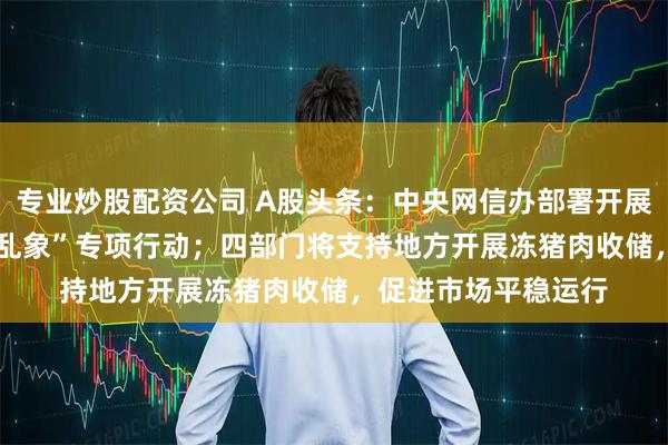 专业炒股配资公司 A股头条：中央网信办部署开展“清朗·整治AI应用乱象”专项行动；四部门将支持地方开展冻猪肉收储，促进市场平稳运行