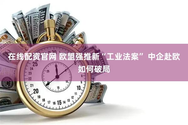 在线配资官网 欧盟强推新“工业法案” 中企赴欧如何破局