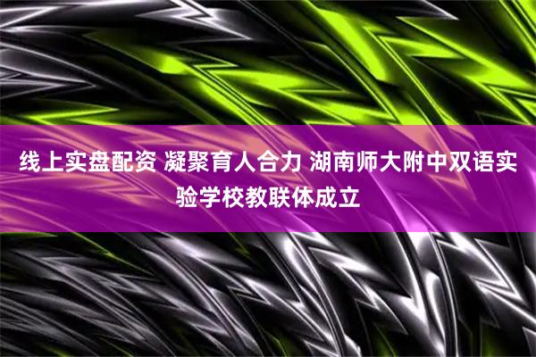 线上实盘配资 凝聚育人合力 湖南师大附中双语实验学校教联体成立