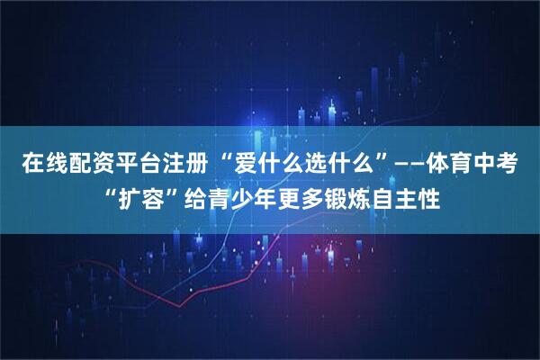 在线配资平台注册 “爱什么选什么”——体育中考“扩容”给青少年更多锻炼自主性