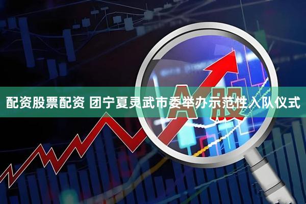 配资股票配资 团宁夏灵武市委举办示范性入队仪式