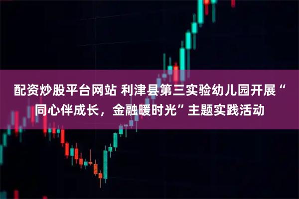 配资炒股平台网站 利津县第三实验幼儿园开展“同心伴成长，金融暖时光”主题实践活动