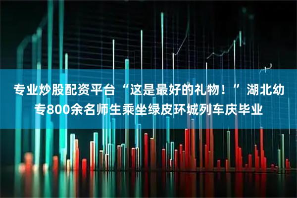 专业炒股配资平台 “这是最好的礼物！” 湖北幼专800余名师生乘坐绿皮环城列车庆毕业