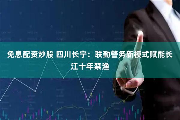 免息配资炒股 四川长宁：联勤警务新模式赋能长江十年禁渔