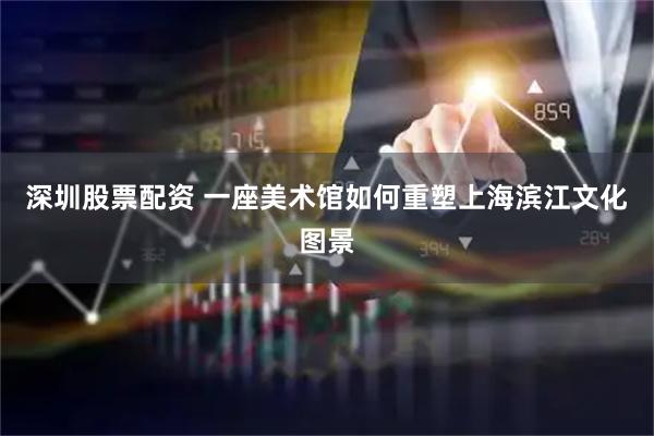 深圳股票配资 一座美术馆如何重塑上海滨江文化图景