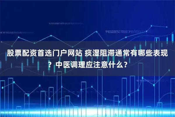 股票配资首选门户网站 痰湿阻滞通常有哪些表现？中医调理应注意什么？